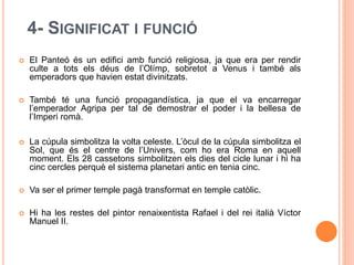 4- SIGNIFICAT I FUNCIÓ
 El Panteó és un edifici amb funció religiosa, ja que era per rendir
culte a tots els déus de l’Olímp, sobretot a Venus i també als
emperadors que havien estat divinitzats.
 També té una funció propagandística, ja que el va encarregar
l’emperador Agripa per tal de demostrar el poder i la bellesa de
l’Imperi romà.
 La cúpula simbolitza la volta celeste. L’òcul de la cúpula simbolitza el
Sol, que és el centre de l’Univers, com ho era Roma en aquell
moment. Els 28 cassetons simbolitzen els dies del cicle lunar i hi ha
cinc cercles perquè el sistema planetari antic en tenia cinc.
 Va ser el primer temple pagà transformat en temple catòlic.
 Hi ha les restes del pintor renaixentista Rafael i del rei italià Víctor
Manuel II.
 