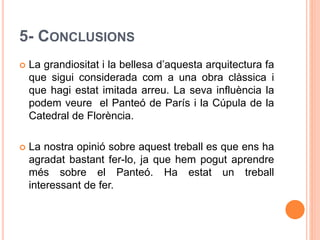 5- CONCLUSIONS
 La grandiositat i la bellesa d’aquesta arquitectura fa
que sigui considerada com a una obra clàssica i
que hagi estat imitada arreu. La seva influència la
podem veure el Panteó de París i la Cúpula de la
Catedral de Florència.
 La nostra opinió sobre aquest treball es que ens ha
agradat bastant fer-lo, ja que hem pogut aprendre
més sobre el Panteó. Ha estat un treball
interessant de fer.
 