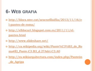 6- WEB GRAFIA
 http://blocs.xtec.cat/aracnefilaifila/2013/11/16/e
l-panteo-de-roma/
 http://elblocart.blogspot.com.es/2011/11/el-
panteo.html
 http://www.slideshare.net/
 http://ca.wikipedia.org/wiki/Pante%C3%B3_de_Ro
ma#El_Pante.C3.B3_d.27Adri.C3.A0
 http://es.wikiarquitectura.com/index.php/Panteón
_de_Agripa
 