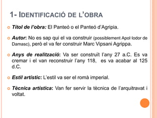 1- IDENTIFICACIÓ DE L’OBRA
 Títol de l’obra: El Panteó o el Panteó d’Agripia.
 Autor: No es sap qui el va construir (possiblement Apol·lodor de
Damasc), però el va fer construir Marc Vipsani Agrippa.
 Anys de realització: Va ser construït l’any 27 a.C. Es va
cremar i el van reconstruir l’any 118, es va acabar al 125
d.C.
 Estil artístic: L’estil va ser el romà imperial.
 Tècnica artística: Van fer servir la tècnica de l’arquitravat i
voltat.
 