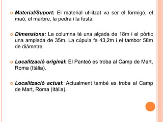  Material/Suport: El material utilitzat va ser el formigó, el
maó, el marbre, la pedra i la fusta.
 Dimensions: La columna té una alçada de 18m i el pòrtic
una amplada de 35m. La cúpula fa 43,2m i el tambor 58m
de diàmetre.
 Localització original: El Panteó es troba al Camp de Mart,
Roma (Itàlia).
 Localització actual: Actualment també es troba al Camp
de Mart, Roma (Itàlia).
 