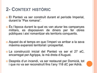 2- CONTEXT HISTÒRIC
 El Panteó va ser construït durant el període Imperial,
durant la “Pax romana”.
 És l’època durant la qual es van aturar les campanyes
militars, es disposaven de diners per fer obres
públiques i així romanitzar els territoris conquerits.
 Aquest és el temps en que l’imperi va arribar a la seva
màxima expansió territorial i prosperitat.
 La construcció inicial del Panteó va ser el 27 aC,
encarregat per Agrippa, la mà dreta d’August.
 Després d’un incendi, va ser restaurat per Domicià, tot
i que no va ser reconstruït fins l’any 118 dC per Adrià.
 