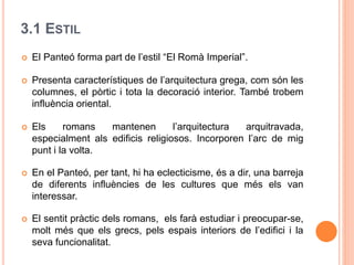 3.1 ESTIL
 El Panteó forma part de l’estil “El Romà Imperial”.
 Presenta característiques de l’arquitectura grega, com són les
columnes, el pòrtic i tota la decoració interior. També trobem
influència oriental.
 Els romans mantenen l’arquitectura arquitravada,
especialment als edificis religiosos. Incorporen l’arc de mig
punt i la volta.
 En el Panteó, per tant, hi ha eclecticisme, és a dir, una barreja
de diferents influències de les cultures que més els van
interessar.
 El sentit pràctic dels romans, els farà estudiar i preocupar-se,
molt més que els grecs, pels espais interiors de l’edifici i la
seva funcionalitat.
 
