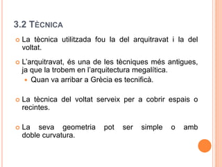 3.2 TÈCNICA
 La tècnica utilitzada fou la del arquitravat i la del
voltat.
 L’arquitravat, és una de les tècniques més antigues,
ja que la trobem en l’arquitectura megalítica.
 Quan va arribar a Grècia es tecnificà.
 La tècnica del voltat serveix per a cobrir espais o
recintes.
 La seva geometria pot ser simple o amb
doble curvatura.
 