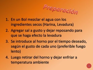 1. En un Bol mezclar el agua con los
ingredientes secos (Harina, Levadura)
2. Agregar sal a gusto y dejar reposando para
que se haga efecto la levadura
3. Se introduce al horno por el tiempo deseado,
según el gusto de cada uno (preferible fuego
lento)
4. Luego retirar del horno y dejar enfriar a
temperatura ambiente
 