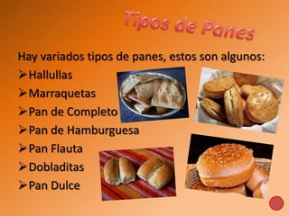 Hay variados tipos de panes, estos son algunos:
Hallullas
Marraquetas
Pan de Completo
Pan de Hamburguesa
Pan Flauta
Dobladitas
Pan Dulce
 