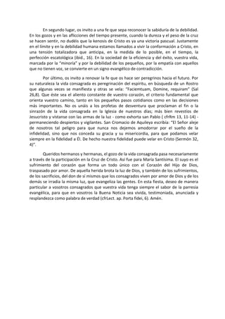 En segundo lugar, os invito a una fe que sepa reconocer la sabiduría de la debilidad.
En los gozos y en las aflicciones del tiempo presente, cuando la dureza y el peso de la cruz
se hacen sentir, no dudéis que la kenosis de Cristo es ya una victoria pascual. Justamente
en el límite y en la debilidad humana estamos llamados a vivir la conformación a Cristo, en
una tensión totalizadora que anticipa, en la medida de lo posible, en el tiempo, la
perfección escatológica (ibid., 16). En la sociedad de la eficiencia y del éxito, vuestra vida,
marcada por la “minoría” y por la debilidad de los pequeños, por la empatía con aquellos
que no tienen voz, se convierte en un signo evangélico de contradicción.

        Por último, os invito a renovar la fe que os hace ser peregrinos hacia el futuro. Por
su naturaleza la vida consagrada es peregrinación del espíritu, en búsqueda de un Rostro
que algunas veces se manifiesta y otras se vela: “Faciemtuam, Domine, requiram” (Sal
26,8). Que éste sea el aliento constante de vuestro corazón, el criterio fundamental que
orienta vuestro camino, tanto en los pequeños pasos cotidianos como en las decisiones
más importantes. No os unáis a los profetas de desventura que proclaman el fin o la
sinrazón de la vida consagrada en la Iglesia de nuestros días; más bien revestíos de
Jesucristo y vístanse con las armas de la luz - como exhorta san Pablo ( cfrRm 13, 11-14) -
permaneciendo despiertos y vigilantes. San Cromacio de Aquileya escribía: “El Señor aleje
de nosotros tal peligro para que nunca nos dejemos amodorrar por el sueño de la
infidelidad, sino que nos conceda su gracia y su misericordia, para que podamos velar
siempre en la fidelidad a Él. De hecho nuestra fidelidad puede velar en Cristo (Sermón 32,
4)”.

        Queridos hermanos y hermanas, el gozo de la vida consagrada pasa necesariamente
a través de la participación en la Cruz de Cristo. Así fue para María Santísima. El suyo es el
sufrimiento del corazón que forma un todo único con el Corazón del Hijo de Dios,
traspasado por amor. De aquella herida brota la luz de Dios, y también de los sufrimientos,
de los sacrificios, del don de sí mismos que los consagrados viven por amor de Dios y de los
demás se irradia la misma luz, que evangeliza las gentes. En esta fiesta, deseo de manera
particular a vosotros consagrados que vuestra vida tenga siempre el sabor de la parresia
evangélica, para que en vosotros la Buena Noticia sea vivida, testimoniada, anunciada y
resplandezca como palabra de verdad (cfrLect. ap. Porta fidei, 6). Amén.
 