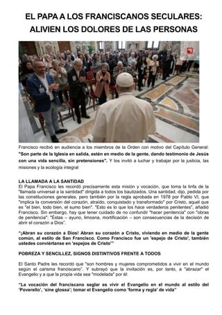 EL PAPA A LOS FRANCISCANOS SECULARES:
ALIVIEN LOS DOLORES DE LAS PERSONAS
Francisco recibió en audiencia a los miembros de la Orden con motivo del Capítulo General:
"Son parte de la Iglesia en salida, estén en medio de la gente, dando testimonio de Jesús
con una vida sencilla, sin pretensiones". Y los invitó a luchar y trabajar por la justicia, las
misiones y la ecología integral
LA LLAMADA A LA SANTIDAD
El Papa Francisco les recordó precisamente esta misión y vocación, que toma la linfa de la
"llamada universal a la santidad" dirigida a todos los bautizados. Una santidad, dijo, pedida por
las constituciones generales, pero también por la regla aprobada en 1978 por Pablo VI, que
"implica la conversión del corazón, atraído, conquistado y transformado" por Cristo, aquel que
es "el bien, todo bien, el sumo bien". "Esto es lo que los hace verdaderos penitentes", añadió
Francisco. Sin embargo, hay que tener cuidado de no confundir "hacer penitencia" con "obras
de penitencia": "Éstas – ayuno, limosna, mortificación – son consecuencias de la decisión de
abrir el corazón a Dios”.
“¡Abran su corazón a Dios! Abran su corazón a Cristo, viviendo en medio de la gente
común, al estilo de San Francisco. Como Francisco fue un 'espejo de Cristo', también
ustedes conviértanse en 'espejos de Cristo’”
POBREZA Y SENCILLEZ, SIGNOS DISTINTIVOS FRENTE A TODOS
El Santo Padre les recordó que "son hombres y mujeres comprometidos a vivir en el mundo
según el carisma franciscano”. Y subrayó que la invitación es, por tanto, a "abrazar" el
Evangelio y a que la propia vida sea "modelada" por él:
“La vocación del franciscano seglar es vivir el Evangelio en el mundo al estilo del
‘Poverello’, ‘sine glossa’; tomar el Evangelio como 'forma y regla' de vida”
 