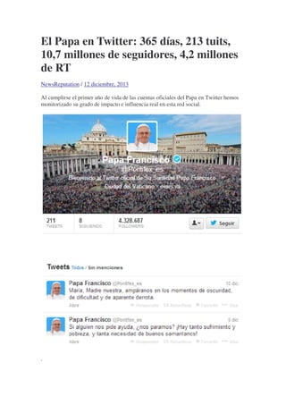 El Papa en Twitter: 365 días, 213 tuits,
10,7 millones de seguidores, 4,2 millones
de RT
NewsReputation / 12 diciembre, 2013
Al cumplirse el primer año de vida de las cuentas oficiales del Papa en Twitter hemos
monitorizado su grado de impacto e influencia real en esta red social.
.
 