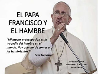 EL PAPA
FRANCISCO Y
EL HAMBRE
Preparado por
Humberto E. Corrales
Mayo2015
"Mi mayor preocupación es la
tragedia del hambre en el
mundo. Hay que dar de comer a
los hambrientos“
Papa Francisco
 