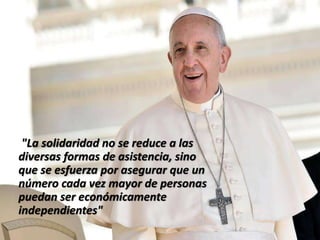 "La solidaridad no se reduce a las
diversas formas de asistencia, sino
que se esfuerza por asegurar que un
número cada vez mayor de personas
puedan ser económicamente
independientes"
 