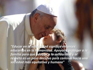 “Educar en la solidaridad significa entonces
educarnos en la humanidad. Apoyar y proteger a la
familia para que eduque a la solidaridad y al
respeto es un paso decisivo para caminar hacia una
sociedad más equitativa y humana"
 