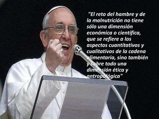 "El reto del hambre y de
la malnutrición no tiene
sólo una dimensión
económica o científica,
que se refiere a los
aspectos cuantitativos y
cualitativos de la cadena
alimentaria, sino también
y sobre todo una
dimensión ética y
antropológica"
 