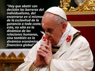 "Hay que abatir con
decisión las barreras del
individualismo, del
encerrarse en sí mismos,
de la esclavitud de la
ganancia a toda costa; y
esto, no sólo en la
dinámica de las
relaciones humanas,
sino también en la
dinámica económica y
financiera global"
 