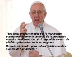 "Los datos proporcionados por la FAO indican
que aproximadamente un tercio de la producción
mundial de alimentos no está disponible a causa de
pérdidas y derroches cada vez mayores.
Bastaría eliminarlos para reducir drásticamente el
número de hambrientos"
 