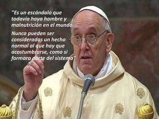 "Es un escándalo que
todavía haya hambre y
malnutrición en el mundo.
Nunca pueden ser
consideradas un hecho
normal al que hay que
acostumbrarse, como si
formara parte del sistema"
 