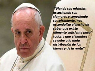 "Viendo sus miserias,
escuchando sus
clamores y conociendo
su sufrimiento, nos
escandaliza el hecho de
saber que existe
alimento suficiente para
todos y que el hambre
se debe a la mala
distribución de los
bienes y de la renta"
 