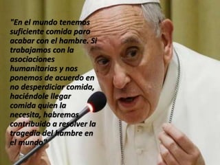 "En el mundo tenemos
suficiente comida para
acabar con el hambre. Si
trabajamos con la
asociaciones
humanitarias y nos
ponemos de acuerdo en
no desperdiciar comida,
haciéndole llegar
comida quien la
necesita, habremos
contribuido a resolver la
tragedia del hambre en
el mundo"
 