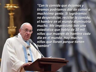 "Con la comida que dejamos y
tiramos podríamos dar de comer a
muchísima gente. Si lográramos
no desperdiciar, reciclar la comida,
el hambre en el mundo disminuiría
mucho. Me impresionó leer una
estadística que habla de 10 mil
niños que mueren de hambre cada
día en el mundo. Hay muchos
niños que lloran porque tienen
hambre"
 
