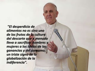 "El desperdicio de
alimentos no es sino uno
de los frutos de la cultura
del descarte que a menudo
lleva a sacrificar hombres y
mujeres a los ídolos de las
ganancias y del consumo;
un triste signo de la
globalización de la
indiferencia".
 