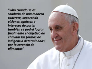 "Sólo cuando se es
solidario de una manera
concreta, superando
visiones egoístas e
intereses de parte,
también se podrá lograr
finalmente el objetivo de
eliminar las formas de
indigencia determinadas
por la carencia de
alimentos"
 