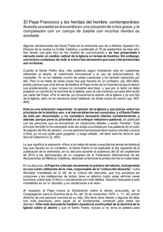 El Papa Francisco y las heridas del hombre contemporáneo
Nuestra sociedad se encuentra en una situaciónde crisis grave,y la
comparación con un campo de batalla con muchos heridos es
acertada
Algunas declaraciones del Santo Padre en la entrevista que dio a Antonio Spadaro SJ,
Director de la revista La Civiltà Cattolica, y publicada el 19 de septiembre de este año,
han tenido una gran eco en los medios de comunicación y se han presentado a
menudo como un cambio radical de la Iglesia en temas de bioética. Sin embargo,
una lectura cuidadosa de toda la entrevista demuestra que esas interpretaciones
son erróneas.
Cuando el Santo Padre dice: «No podemos seguir insistiendo solo en cuestiones
referentes al aborto, al matrimonio homosexual o al uso de anticonceptivos. Es
imposible. Yo no he hablado mucho de estas cuestiones y he recibido reproches por
ello. Pero si se habla de estas cosas hay que hacerlo en un contexto» (pp. 463-464),
podría parecer que a los temas de bioética el Papa no les da la importancia que le dieron
sus predecesores, y que incluso no comparte esa línea, y que por lo tanto se debe
preparar un cambio en la doctrina de la Iglesia, pero la cita continúa con esta afirmación
por parte del Papa: «Por lo demás, ya conocemos la opinión de la Iglesia y yo soy hijo
de la Iglesia, pero no es necesario estar hablando de estas cosas sin cesar» (pp. 463-
464).
Esta es una aclaración importante: la opinión de la Iglesia y sus juicios sobre los
principios de la bioética,son, o al menos deberíanserconocidos, y elSanto Padre
da esto por descontado, y no considera necesario citarlos constantemente, y
además porque pone la prioridad en el enfoque misionero-pastoral, en particular
con las personas que se encuentran en situaciones difíciles y están "heridas". Este
principio también lo ha subrayado ante las dudas suscitadas por sus palabras en el vuelo
de regreso de Río de Janeiro: «si una persona homosexual tiene buena voluntad y busca
a Dios, yo no soy quién para juzgarla», y luego añadió: «Al decir esto he dicho lo que
dice el Catecismo» (p. 463).
Lo que significa la expresión «Pero si se habla de estas cosas [de los temas de bioética]
hay que hacerlo en un contexto», el Santo Padre lo ha explicado al día siguiente de la
publicación de la entrevista, en su discurso durante la audiencia del 20 de septiembre
de 2013 a los participantes de un congreso de la Federación Internacional de las
Asociaciones de Médicos Católicos, dedicado al tema de la protección de la maternidad.
En su discurso, el Papa ha criticado duramente la práctica del aborto, incluyéndola
en una visión utilitarista de la vida, responsable de la "cultura del descarte": «Una
difundida mentalidad de lo útil, de la ‘cultura del descarte’, que hoy esclaviza los
corazones y las inteligencias de tantos, tiene un altísimo costo: exige eliminar seres
humanos, sobre todo si física o socialmente son más débiles. Nuestra respuesta a esta
mentalidad es un ‘sí’ decidido y sin vacilaciones a la vida».
Al respecto, el Papa invoca la Declaración sobre el aborto procurado, de la
Congregación para la Doctrina de la Fe, del 18 de noviembre 1974, n. 11: «El primer
derecho de una persona humana es su vida. Ella tiene otros bienes y algunos de ellos
son más preciosos; pero aquél es el fundamental, condición para todos los
demás». Citar este documento también muestra la continuidad de la doctrina de la
Iglesia sobre el aborto y que el Santo Padre, incluso si no toma la palabra para
 