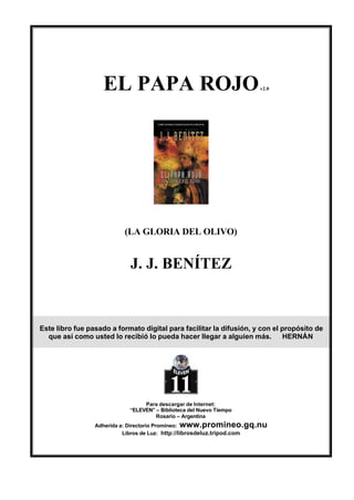 EL PAPA ROJO                                     v2.0




                          (LA GLORIA DEL OLIVO)


                            J. J. BENÍTEZ



Este libro fue pasado a formato digital para facilitar la difusión, y con el propósito de
  que así como usted lo recibió lo pueda hacer llegar a alguien más.         HERNÁN




                                 Para descargar de Internet:
                            “ELEVEN” – Biblioteca del Nuevo Tiempo
                                     Rosario – Argentina
                 Adherida a: Directorio Promineo: www.promineo.gq.nu
                           Libros de Luz: http://librosdeluz.tripod.com
 