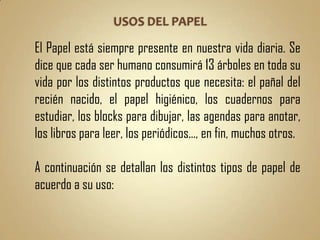 El Papel está siempre presente en nuestra vida diaria. Se
dice que cada ser humano consumirá 13 árboles en toda su
vida por los distintos productos que necesita: el pañal del
recién nacido, el papel higiénico, los cuadernos para
estudiar, los blocks para dibujar, las agendas para anotar,
los libros para leer, los periódicos..., en fin, muchos otros.

A continuación se detallan los distintos tipos de papel de
acuerdo a su uso:
 