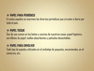  PAPEL PARA PERIÓDICO
En estos papeles se imprimen los diversos periódicos que circulan a diario por
todo el país.

 PAPEL TISSUE
Son de uso común en los baños y cocinas de nuestras casas: papel higiénico,
servilletas de papel, toallas absorbentes y pañuelos desechables.

 PAPEL PARA ENVOLVER
Todo tipo de papeles utilizados en el embalaje de paquetes, encomiendas, en el
comercio, etc.
 