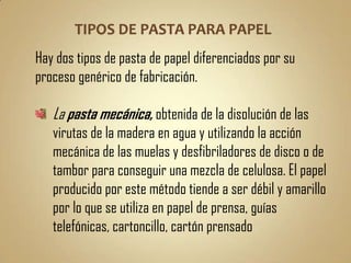 Hay dos tipos de pasta de papel diferenciados por su
proceso genérico de fabricación.

   La pasta mecánica, obtenida de la disolución de las
   virutas de la madera en agua y utilizando la acción
   mecánica de las muelas y desfibriladores de disco o de
   tambor para conseguir una mezcla de celulosa. El papel
   producido por este método tiende a ser débil y amarillo
   por lo que se utiliza en papel de prensa, guías
   telefónicas, cartoncillo, cartón prensado
 