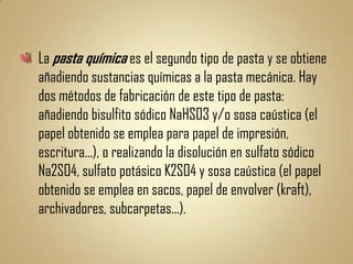 La pasta química es el segundo tipo de pasta y se obtiene
añadiendo sustancias químicas a la pasta mecánica. Hay
dos métodos de fabricación de este tipo de pasta:
añadiendo bisulfito sódico NaHSO3 y/o sosa caústica (el
papel obtenido se emplea para papel de impresión,
escritura...), o realizando la disolución en sulfato sódico
Na2SO4, sulfato potásico K2SO4 y sosa caústica (el papel
obtenido se emplea en sacos, papel de envolver (kraft),
archivadores, subcarpetas...).
 