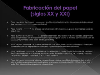  Pasta mecánica de madera Se utiliza para la elaboración de papeles de baja calidad
(por ejemplo: papel prensa para periódicos)
 Pasta morena Se emplea para la elaboración de cartones, papel de embalaje, sacos de
papel, etc.
 Pasta química o celulósica para la elaboración de papeles de buena calidad. Los primeros
pasos son similares a los de la pasta mecánica pero luego se cocina la madera con una disolución de
bisulfito (hoy llamado sulfito ácido o hidrógenosulfito),
 Pasta de paja se obtiene de cereales y de arroz. Posee un color amarillento y se emplea
para la elaboración de papeles de carnicería y para el interior del cartón ondulado.
 Pasta de recortes el recorte de papel se mezcla con las pastas para abaratar los costos,
Según de dónde proceda el recorte se dividen en las siguientes categorías: de cortes de bombina,
De guillotina, recortes domesticos y De la calle o impresos.
 Pasta de trapos al estar compuesto por celulosa pura (libre de cortezas, lignina, etc)
sólo se realiza antes del proceso una limpieza. Se emplean trapos de algodón, cáñamo, lino, yute y
seda. Con ella se realizan papeles de primera clase.
 