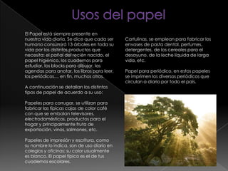 El Papel está siempre presente en
nuestra vida diaria. Se dice que cada ser
humano consumirá 13 árboles en toda su
vida por los distintos productos que
necesita: el pañal del recién nacido, el
papel higiénico, los cuadernos para
estudiar, los blocks para dibujar, las
agendas para anotar, los libros para leer,
los periódicos..., en fin, muchos otros.
A continuación se detallan los distintos
tipos de papel de acuerdo a su uso:
Papeles para corrugar, se utilizan para
fabricar las típicas cajas de color café
con que se embalan televisores,
electrodomésticos, productos para el
hogar y principalmente fruta de
exportación, vinos, salmones, etc.
Papeles de impresión y escritura, como
su nombre lo indica, son de uso diario en
colegios y oficinas; su color usualmente
es blanco. El papel típico es el de tus
cuadernos escolares.
Cartulinas, se emplean para fabricar los
envases de pasta dental, perfumes,
detergentes, de los cereales para el
desayuno, de la leche líquida de larga
vida, etc.
Papel para periódico, en estos papeles
se imprimen los diversos periódicos que
circulan a diario por todo el país.
 