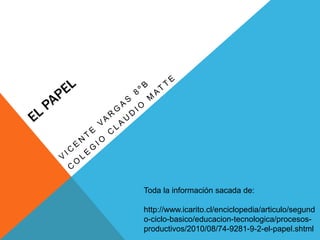 Toda la información sacada de: 
http://www.icarito.cl/enciclopedia/articulo/segund 
o-ciclo-basico/educacion-tecnologica/procesos-productivos/ 
2010/08/74-9281-9-2-el-papel.shtml 
 