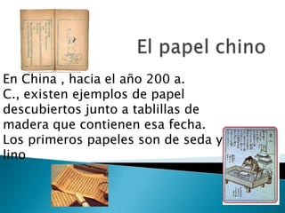 En China , hacia el año 200 a.
C., existen ejemplos de papel
descubiertos junto a tablillas de
madera que contienen esa fecha.
Los primeros papeles son de seda y
lino
 