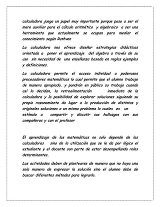 calculadora juega un papel muy importante porque paso a ser el
mero auxiliar para el cálculo aritmético y algebraico a ser una
herramienta que actualmente se ocupan para mediar el
conocimiento según Ruthven
La calculadora nos ofrece diseñar estrategias didácticas
orientada a poner el aprendizaje del algebra a través de su
uso sin necesidad de una enseñanza basada en reglas ejemplos
y definiciones.
La calculadora permite el acceso individual a poderosos
procesadores matemáticos lo cual permite que el alumno trabaje
de manera apropiado, y pondrán en público su trabajo cuando
así lo decidan, la retroalimentación inmediata de la
calculadora y la posibilidad de explorar soluciones siguiendo su
propio razonamiento da lugar a la producción de distintas y
originales soluciones a un mismo problema lo cuales es un
estímulo a compartir y discutir sus hallazgos con sus
compañeros y con el profesor
El aprendizaje de las matemáticas no solo depende de las
calculadoras sino de la utilización que se le da por lógico el
estudiante y el docente son parte de estar desempeñando roles
determinantes.
Las actividades deben de plantearse de manera que no haya una
sola manera de expresar la solución sino el alumno debe de
buscar diferentes métodos para legrarlo.
 