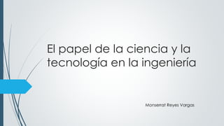 El papel de la ciencia y la
tecnología en la ingeniería
Monserrat Reyes Vargas
 