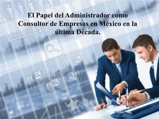 El Papel del Administrador como
Consultor de Empresas en México en la
última Década.
 