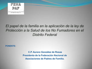 El papel de la familia en la aplicación de la ley de Protección a la Salud de los No Fumadores en el Distrito Federal PONENTE:  C.P. Aurora González de Rosas Presidenta de la Federación Nacional de  Asociaciones de Padres de Familia. 