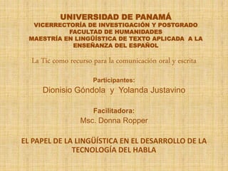 UNIVERSIDAD DE PANAMÁ
VICERRECTORÍA DE INVESTIGACIÓN Y POSTGRADO
FACULTAD DE HUMANIDADES
MAESTRÍA EN LINGÜÍSTICA DE TEXTO APLICADA A LA
ENSEÑANZA DEL ESPAÑOL
La Tic como recurso para la comunicación oral y escrita
Participantes:
Dionisio Góndola y Yolanda Justavino
Facilitadora:
Msc. Donna Ropper
EL PAPEL DE LA LINGÜÍSTICA EN EL DESARROLLO DE LA
TECNOLOGÍA DEL HABLA
 