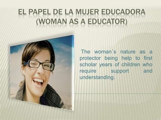 EL PAPEL DE LA MUJER EDUCADORA
(WOMAN AS A EDUCATOR)
The woman´s nature as a
protector being help to first
scholar years of children who
require support and
understanding.
 