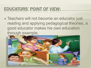 EDUCATORS’ POINT OF VIEW:
 Teachers will not become an educator just
reading and applying pedagogical theories, a
good educator makes his own education
through example.
 
