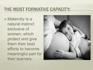 THE MOST FORMATIVE CAPACITY:
 Maternity is a
natural instinct
exclusive of
women, which
protect and give
them their best
efforts to become
meaningful part for
their learners.
 