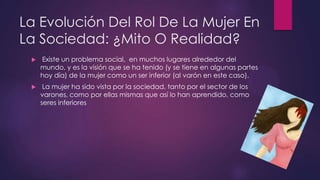 La Evolución Del Rol De La Mujer En
La Sociedad: ¿Mito O Realidad?
 Existe un problema social, en muchos lugares alrededor del
mundo, y es la visión que se ha tenido (y se tiene en algunas partes
hoy día) de la mujer como un ser inferior (al varón en este caso).
 La mujer ha sido vista por la sociedad, tanto por el sector de los
varones, como por ellas mismas que así lo han aprendido, como
seres inferiores
 