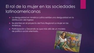 El rol de la mujer en las sociedades
latinoamericanas
 La desigualdad en América Latina exhibe una desigualdad en la
distribución del ingreso
 Se plantea en el proyecto del Foro Regional La Mujer en las
Américas.
 Participación y Desarrollo es que más allá de un modelo
de político social orientado.
 