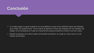 Conclusión
 La mujer juega un gran papel en la actualidad ya que hace distintos tipos de trabajos
que antes no podía hacer. Ahora tiene el derecho hasta de trabajar en los trabajos de
riesgo. En la sociedad la mujer es importante porque podemos hacer muchas cosas.
 Desde la perspectiva de la visión social del machismo, la mujer es vista como un ser
inferior al hombre.
 
