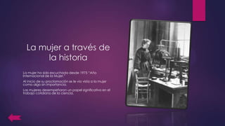 La mujer a través de
la historia
La mujer ha sido escuchada desde 1975 “Año
Internacional de la Mujer.”
Al inicio de su proclamación se le vio vista a la mujer
como algo sin importancia.
Las mujeres desempeñaron un papel significativo en el
trabajo cotidiano de la ciencia.
 