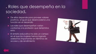 . Roles que desempeña en la
sociedad.
 De ellas depende para proveer valores
positivos, al igual que desencadena una
función en el desarrollo
 Los roles que desempeñan varían
conforme a la profesión que determina
esta.
 El ámbito educativo ha sido un campo
en el que las mujeres hemos logrado
adelantos importantes en términos de
acceso y de rendimiento
 