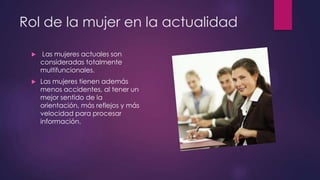 Rol de la mujer en la actualidad
 Las mujeres actuales son
consideradas totalmente
multifuncionales.
 Las mujeres tienen además
menos accidentes, al tener un
mejor sentido de la
orientación, más reflejos y más
velocidad para procesar
información.
 