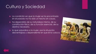Cultura y Sociedad
 La condición en que la mujer se ha encontrado
en el pasado no ha sido un hecho sin causa.
 ha dependido de su naturaleza misma, de su
constitución física, de su función esencial, de su
destino necesario.
 lo que subordina a la mujer, por la situación
desventajosa y dependiente en que él la coloca.
 